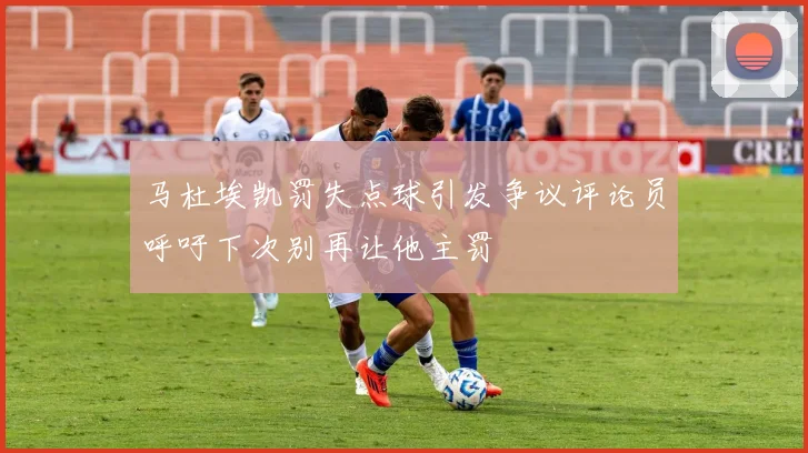 马杜埃凯罚失点球引发争议评论员呼吁下次别再让他主罚