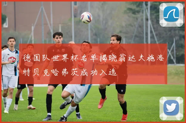德国队世界杯名单揭晓翁达夫施洛特贝克哈弗茨成功入选