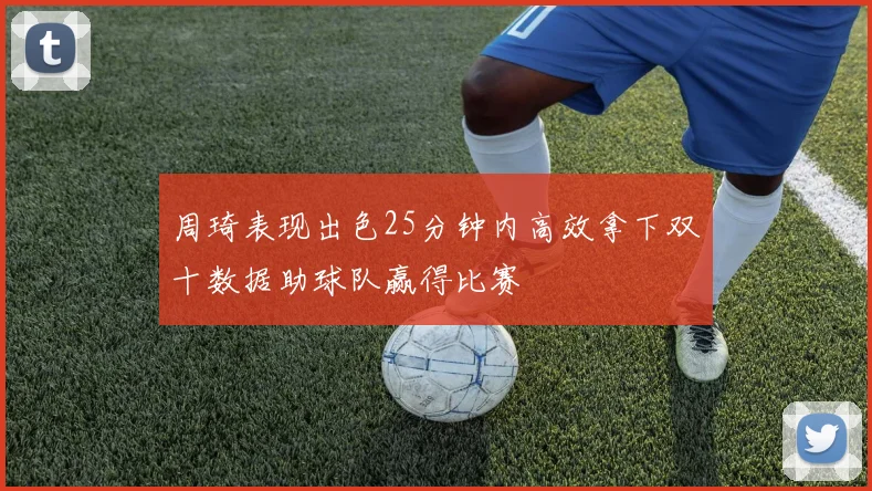 周琦表现出色25分钟内高效拿下双十数据助球队赢得比赛