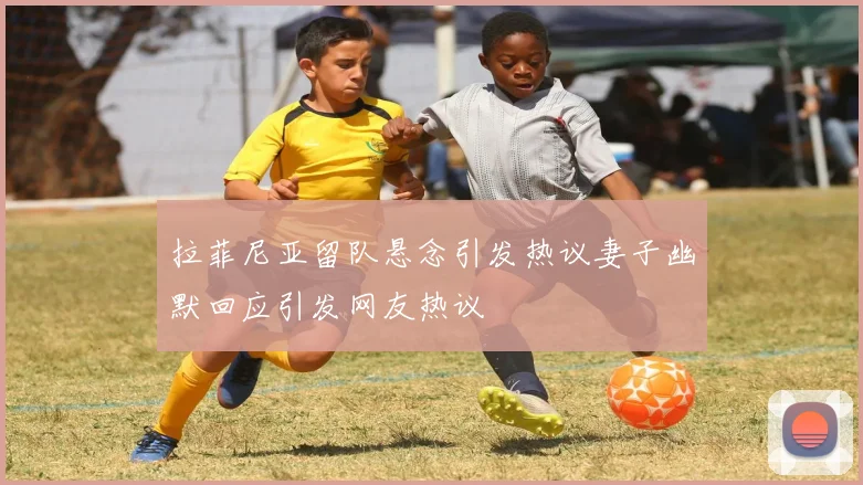 拉菲尼亚留队悬念引发热议妻子幽默回应引发网友热议
