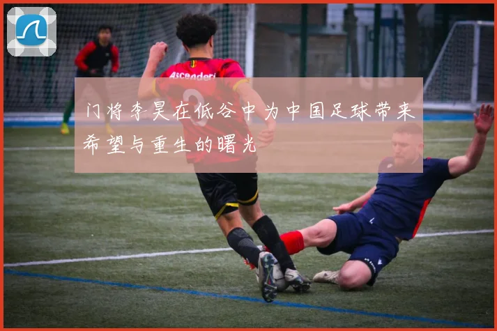 门将李昊在低谷中为中国足球带来希望与重生的曙光