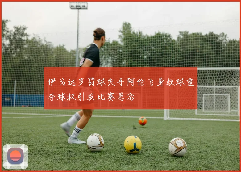 伊戈达罗罚球失手阿伦飞身救球重夺球权引发比赛悬念