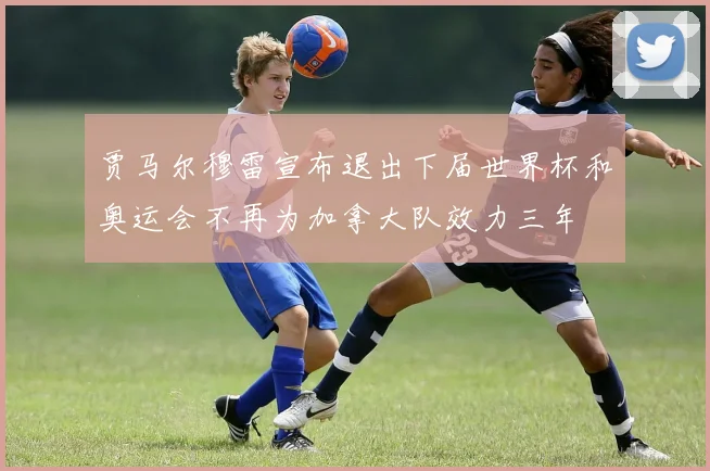 贾马尔穆雷宣布退出下届世界杯和奥运会不再为加拿大队效力三年