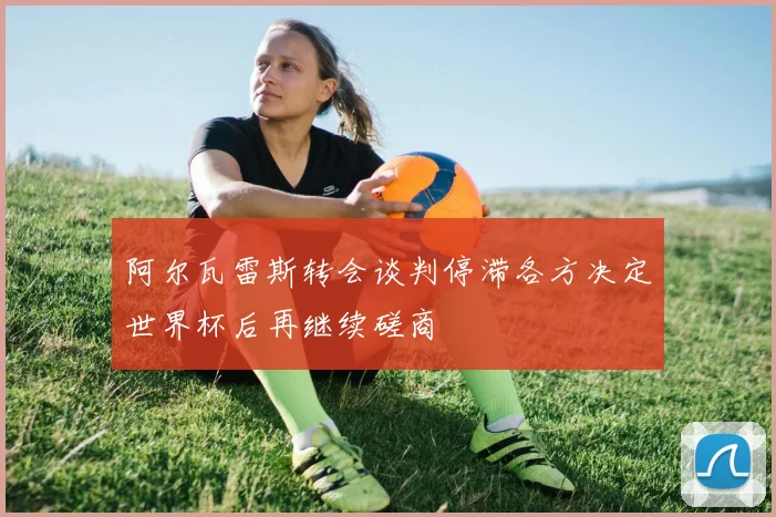 阿尔瓦雷斯转会谈判停滞各方决定世界杯后再继续磋商