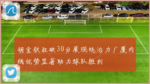 胡金秋狂砍30分展现统治力广厦内线优势显著助力球队胜利