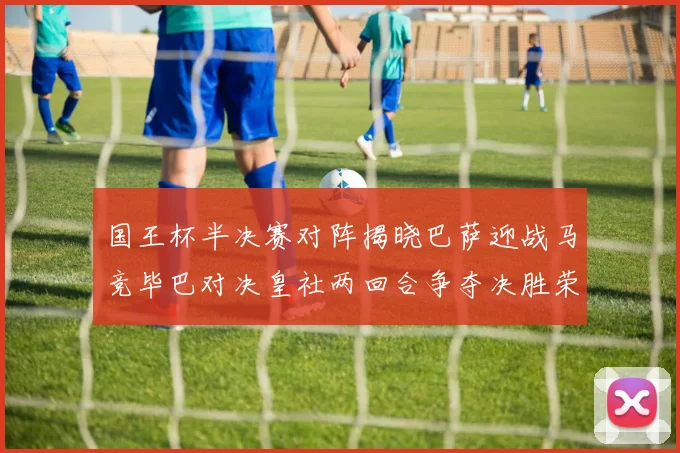 国王杯半决赛对阵揭晓巴萨迎战马竞毕巴对决皇社两回合争夺决胜荣耀
