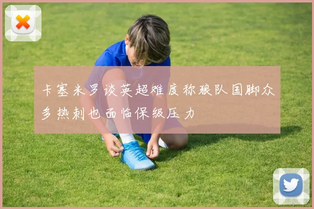 卡塞米罗谈英超难度称狼队国脚众多热刺也面临保级压力