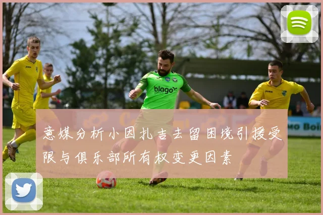 意媒分析小因扎吉去留困境引援受限与俱乐部所有权变更因素