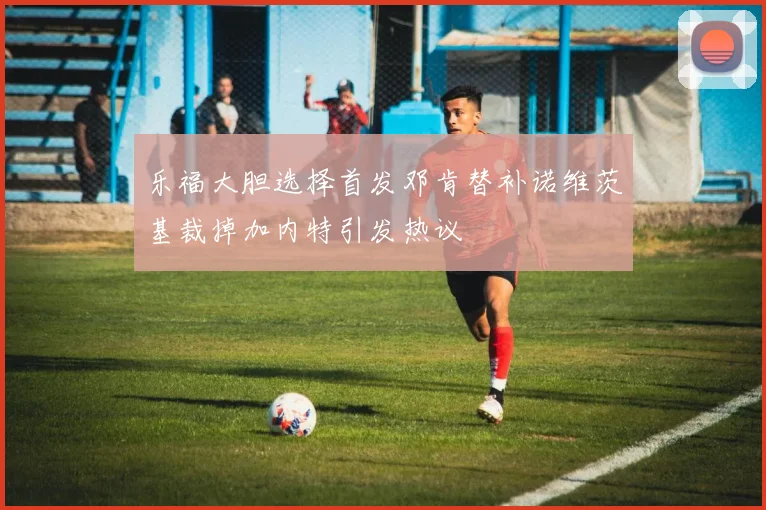 乐福大胆选择首发邓肯替补诺维茨基裁掉加内特引发热议