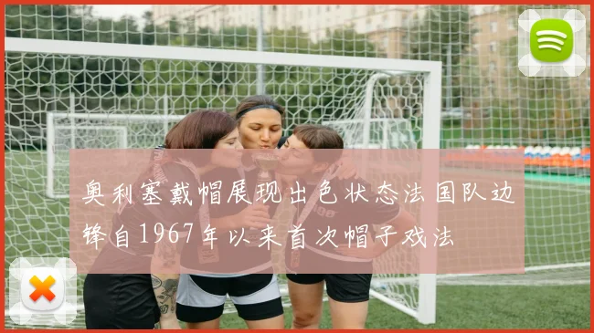 奥利塞戴帽展现出色状态法国队边锋自1967年以来首次帽子戏法