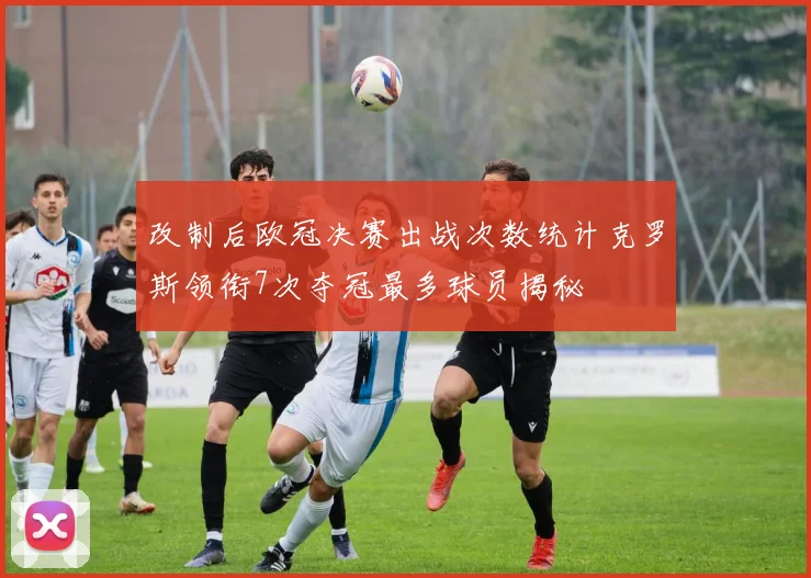 改制后欧冠决赛出战次数统计克罗斯领衔7次夺冠最多球员揭秘