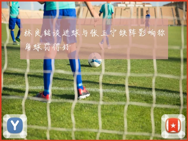 林良铭谈进球与张玉宁缺阵影响称角球罚得好