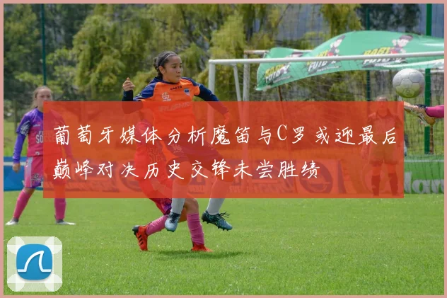 葡萄牙媒体分析魔笛与C罗或迎最后巅峰对决历史交锋未尝胜绩