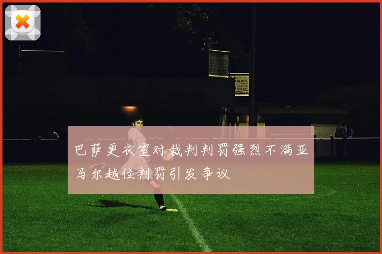 巴萨更衣室对裁判判罚强烈不满亚马尔越位判罚引发争议