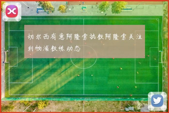 切尔西有意阿隆索执教阿隆索关注利物浦教练动态