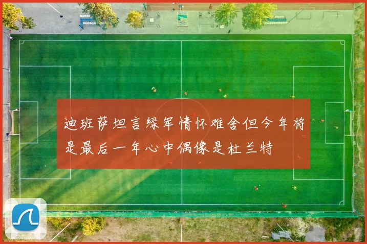 迪班萨坦言绿军情怀难舍但今年将是最后一年心中偶像是杜兰特