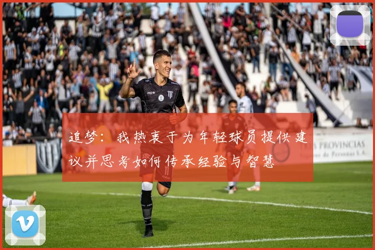 追梦：我热衷于为年轻球员提供建议并思考如何传承经验与智慧