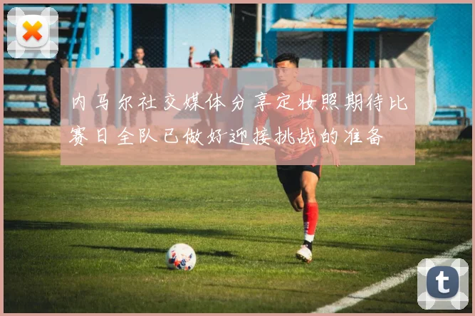 内马尔社交媒体分享定妆照期待比赛日全队已做好迎接挑战的准备