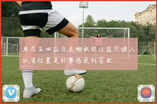 库尼亚回应日本嘲讽称让盐贝健人认清位置是好事感受到冒犯