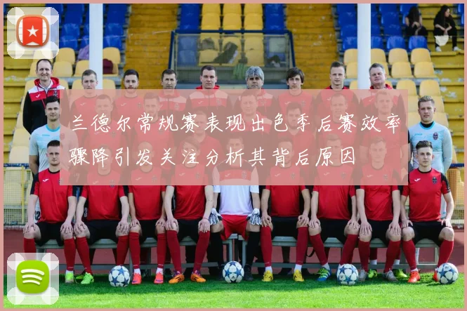 兰德尔常规赛表现出色季后赛效率骤降引发关注分析其背后原因
