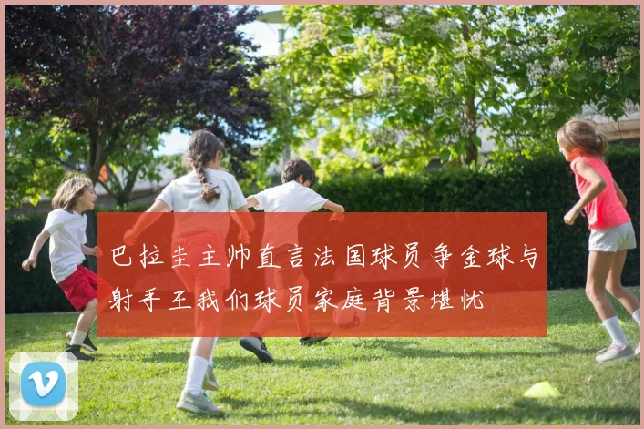 巴拉圭主帅直言法国球员争金球与射手王我们球员家庭背景堪忧